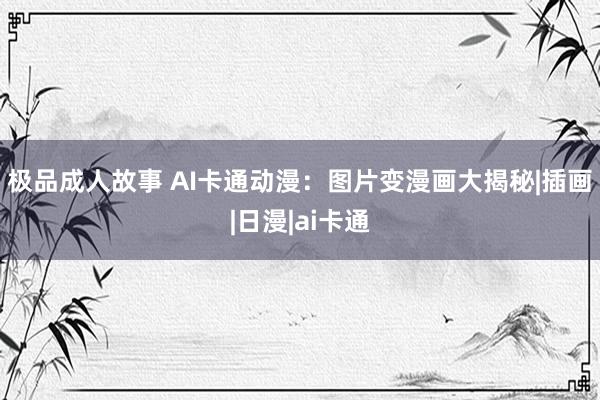 极品成人故事 AI卡通动漫：图片变漫画大揭秘|插画|日漫|ai卡通