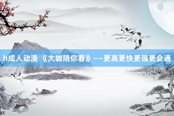 h成人动漫 《大咖陪你看》——更高更快更强更会通