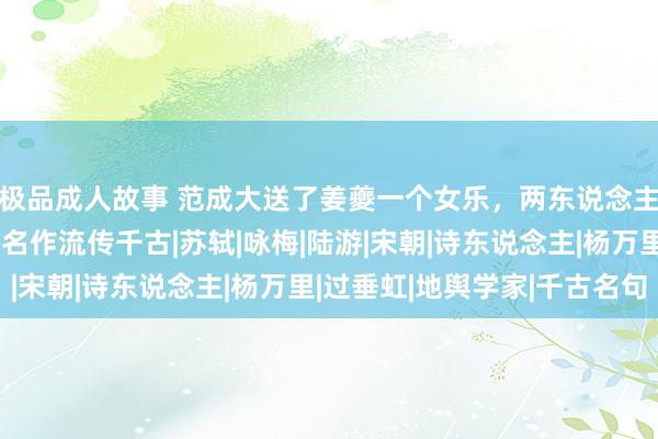 极品成人故事 范成大送了姜夔一个女乐，两东说念主联袂归去，写下一首名作流传千古|苏轼|咏梅|陆游|宋朝|诗东说念主|杨万里|过垂虹|地舆学家|千古名句