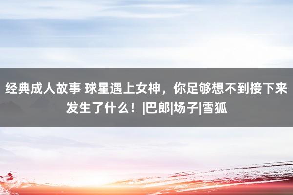 经典成人故事 球星遇上女神，你足够想不到接下来发生了什么！|巴郎|场子|雪狐