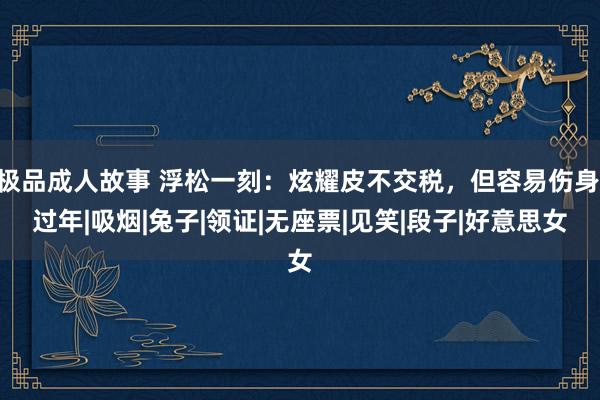 极品成人故事 浮松一刻：炫耀皮不交税，但容易伤身|过年|吸烟|兔子|领证|无座票|见笑|段子|好意思女