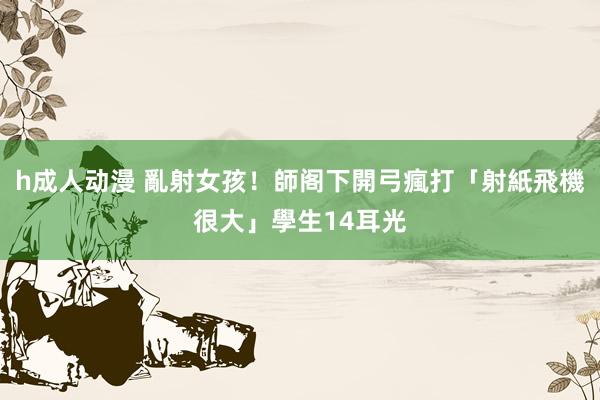 h成人动漫 亂射女孩！師阁下開弓瘋打「射紙飛機很大」學生14耳光