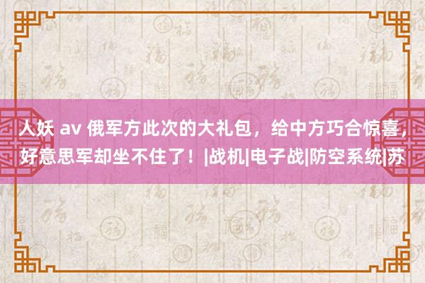 人妖 av 俄军方此次的大礼包，给中方巧合惊喜，好意思军却坐不住了！|战机|电子战|防空系统|苏