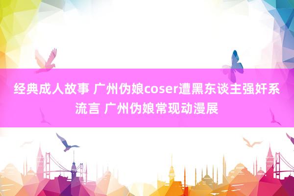 经典成人故事 广州伪娘coser遭黑东谈主强奸系流言 广州伪娘常现动漫展