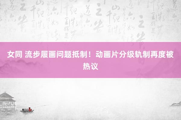 女同 流步履画问题抵制！动画片分级轨制再度被热议