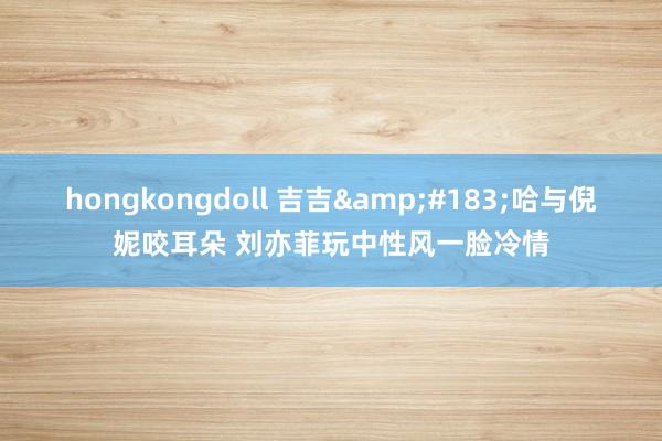 hongkongdoll 吉吉&#183;哈与倪妮咬耳朵 刘亦菲玩中性风一脸冷情