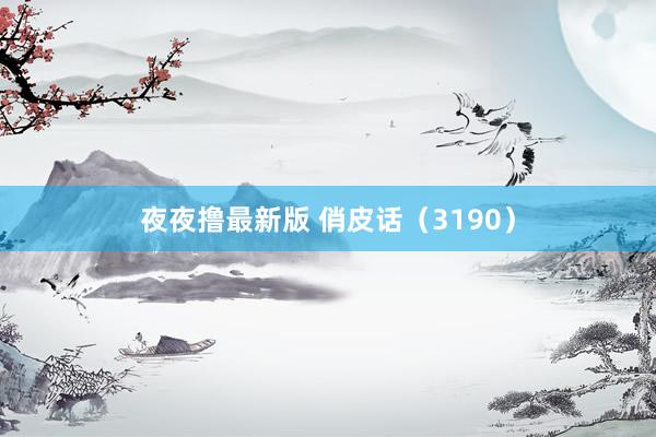 夜夜撸最新版 俏皮话（3190）