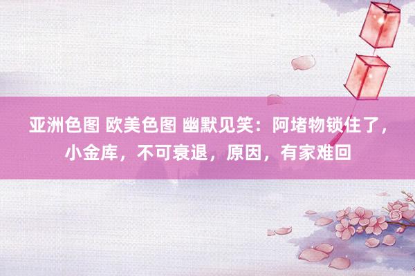 亚洲色图 欧美色图 幽默见笑：阿堵物锁住了，小金库，不可衰退，原因，有家难回