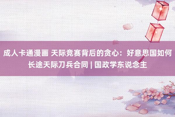 成人卡通漫画 天际竞赛背后的贪心：好意思国如何长途天际刀兵合同 | 国政学东说念主