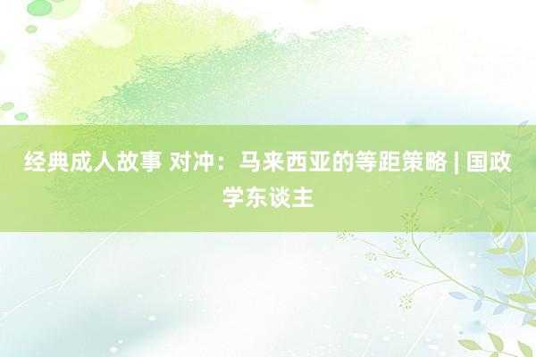 经典成人故事 对冲：马来西亚的等距策略 | 国政学东谈主