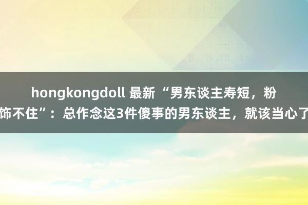 hongkongdoll 最新 “男东谈主寿短，粉饰不住”：总作念这3件傻事的男东谈主，就该当心了