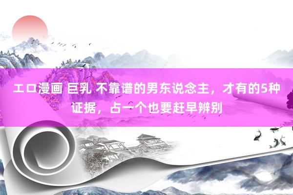 エロ漫画 巨乳 不靠谱的男东说念主，才有的5种证据，占一个也要赶早辨别