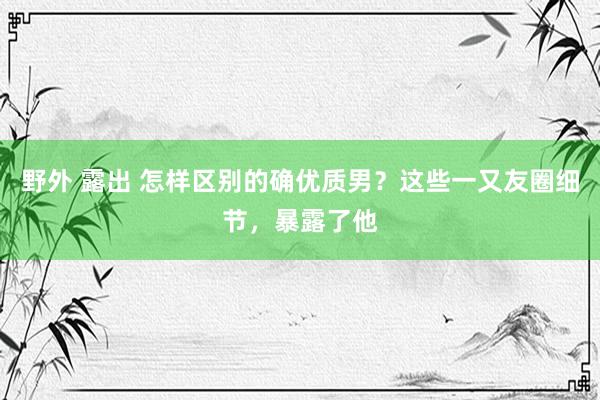 野外 露出 怎样区别的确优质男？这些一又友圈细节，暴露了他