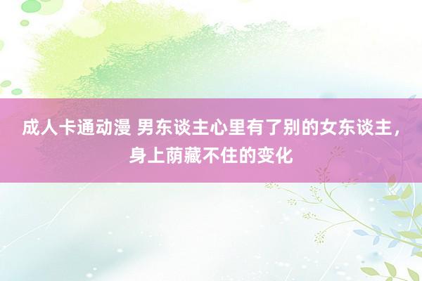 成人卡通动漫 男东谈主心里有了别的女东谈主，身上荫藏不住的变化