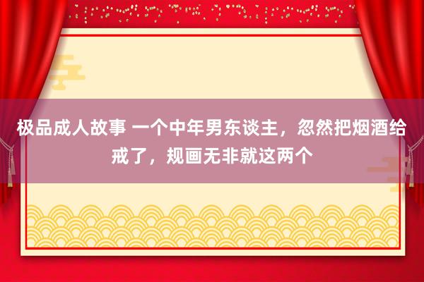 极品成人故事 一个中年男东谈主，忽然把烟酒给戒了，规画无非就这两个