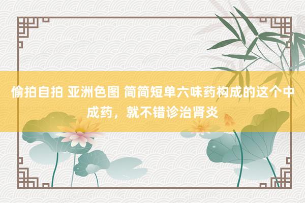 偷拍自拍 亚洲色图 简简短单六味药构成的这个中成药，就不错诊治肾炎