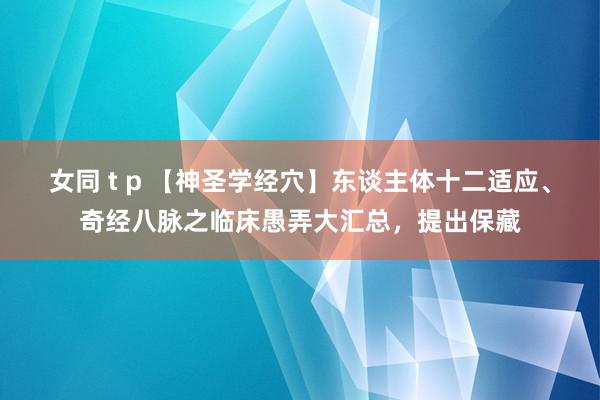 女同 t p 【神圣学经穴】东谈主体十二适应、奇经八脉之临床愚弄大汇总，提出保藏