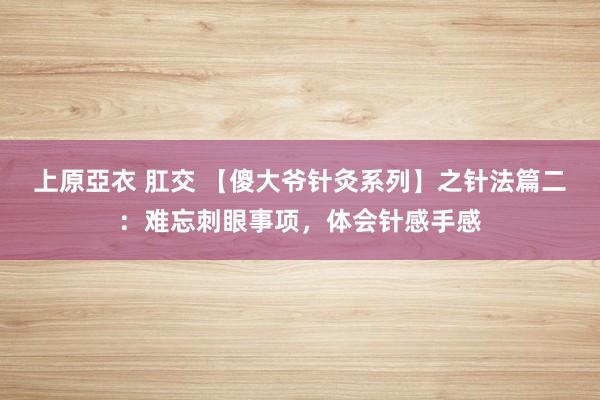 上原亞衣 肛交 【傻大爷针灸系列】之针法篇二：难忘刺眼事项，体会针感手感