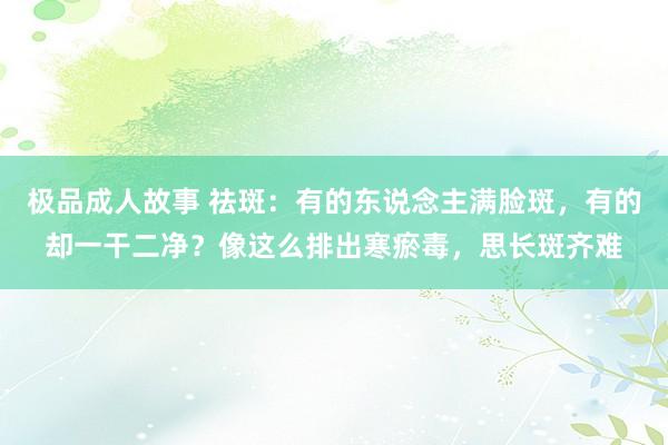 极品成人故事 祛斑：有的东说念主满脸斑，有的却一干二净？像这么排出寒瘀毒，思长斑齐难