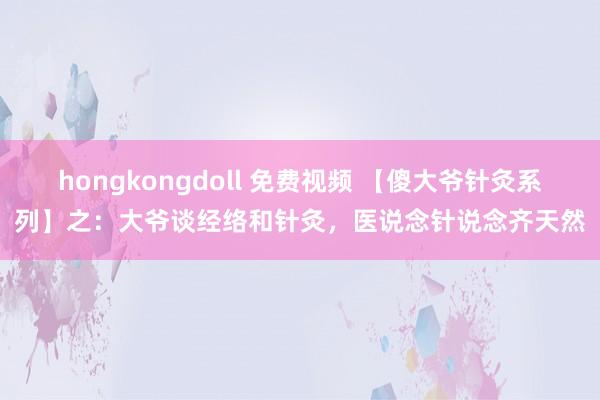 hongkongdoll 免费视频 【傻大爷针灸系列】之：大爷谈经络和针灸，医说念针说念齐天然