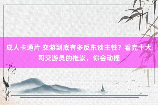 成人卡通片 交游到底有多反东谈主性？看完十大哥交游员的推崇，你会动摇