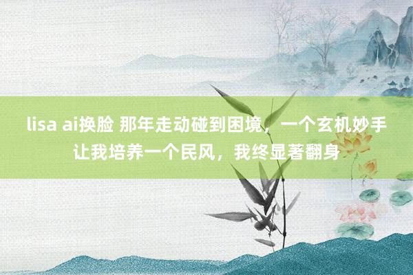 lisa ai换脸 那年走动碰到困境，一个玄机妙手让我培养一个民风，我终显著翻身