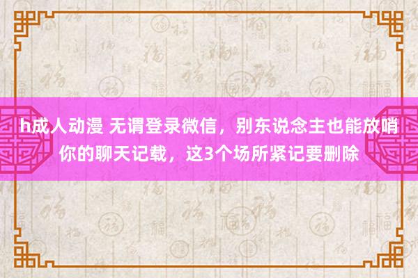 h成人动漫 无谓登录微信，别东说念主也能放哨你的聊天记载，这3个场所紧记要删除