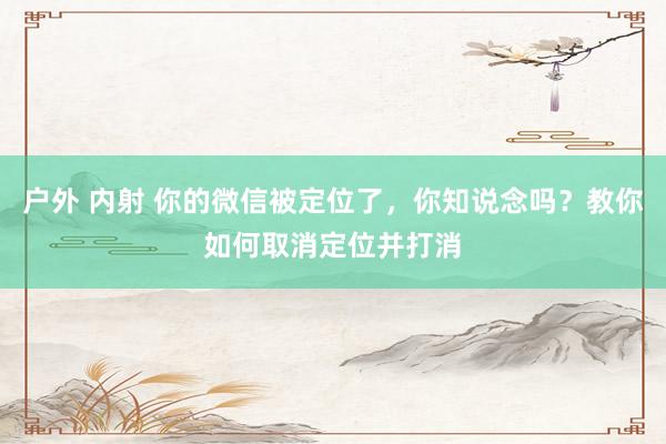 户外 内射 你的微信被定位了，你知说念吗？教你如何取消定位并打消