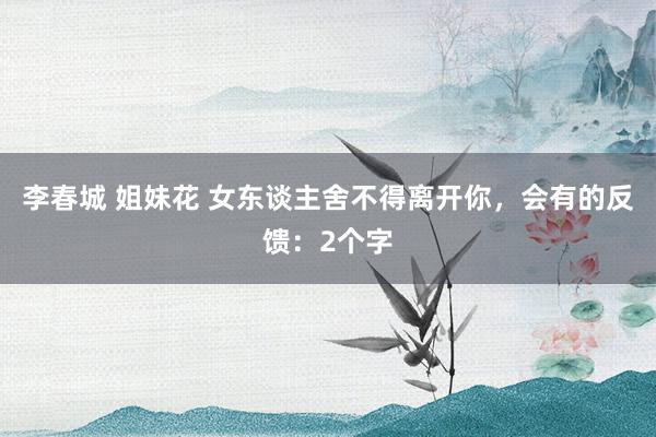 李春城 姐妹花 女东谈主舍不得离开你，会有的反馈：2个字
