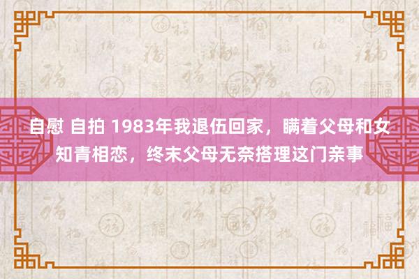 自慰 自拍 1983年我退伍回家，瞒着父母和女知青相恋，终末父母无奈搭理这门亲事