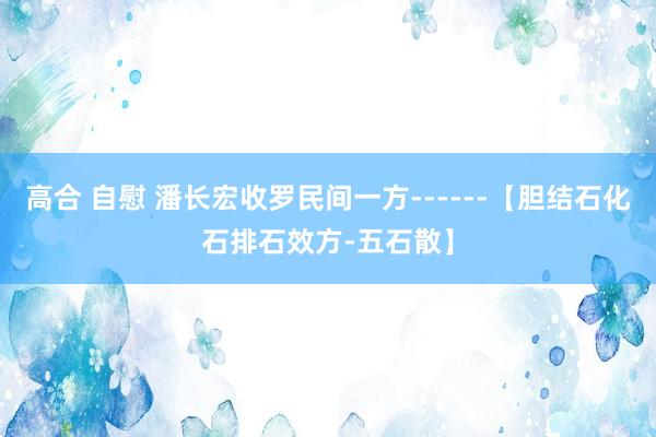 高合 自慰 潘长宏收罗民间一方------【胆结石化石排石效方-五石散】