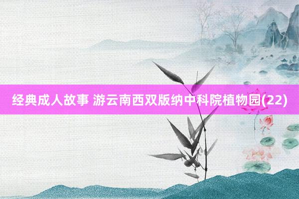 经典成人故事 游云南西双版纳中科院植物园(22)