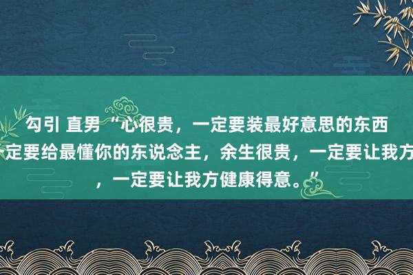 勾引 直男 “心很贵，一定要装最好意思的东西，爱很贵，一定要给最懂你的东说念主，余生很贵，一定要让我方健康得意。”