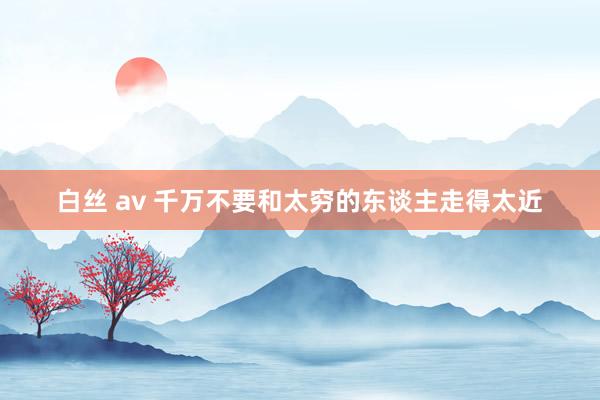白丝 av 千万不要和太穷的东谈主走得太近