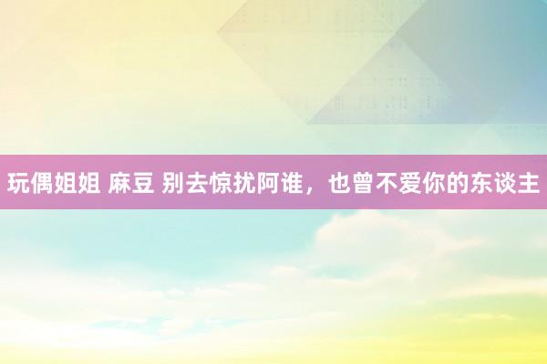 玩偶姐姐 麻豆 别去惊扰阿谁，也曾不爱你的东谈主