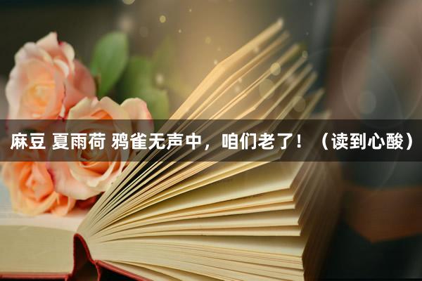 麻豆 夏雨荷 鸦雀无声中，咱们老了！（读到心酸）