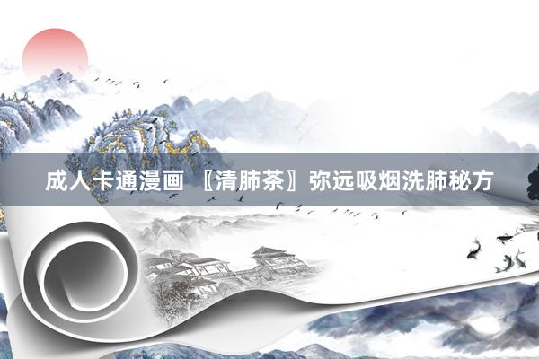 成人卡通漫画 〖清肺茶〗弥远吸烟洗肺秘方
