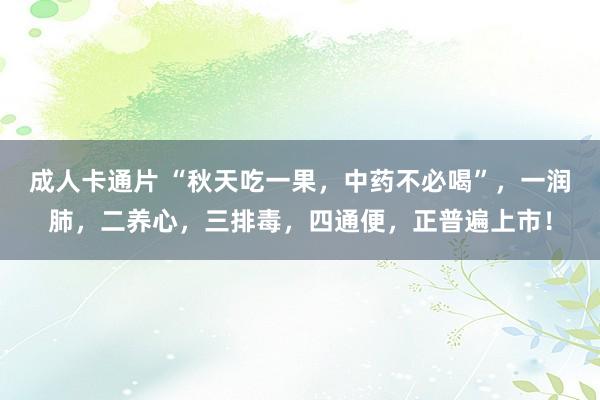 成人卡通片 “秋天吃一果，中药不必喝”，一润肺，二养心，三排毒，四通便，正普遍上市！