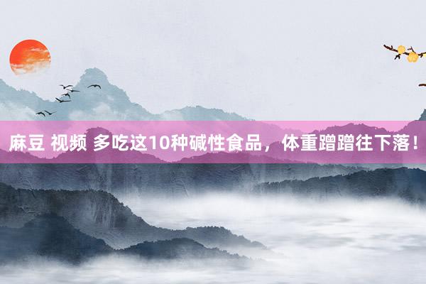 麻豆 视频 多吃这10种碱性食品，体重蹭蹭往下落！