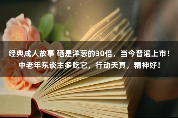 经典成人故事 硒是洋葱的30倍，当今普遍上市！中老年东谈主多吃它，行动天真，精神好！
