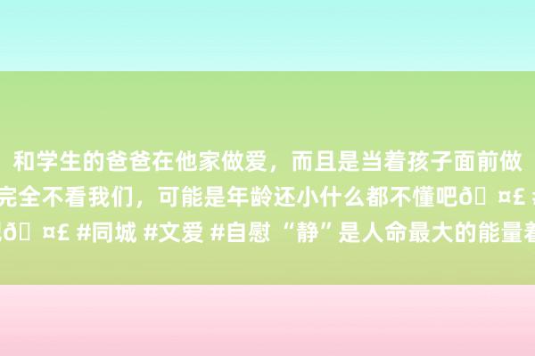 和学生的爸爸在他家做爱,而且是当着孩子面前做爱,太刺激了,孩子完全不看我们,可能是年龄还小什么都不懂吧🤣 #同城 #文爱 #自慰 “静”是人命最大的能量着手!越静越嬴!