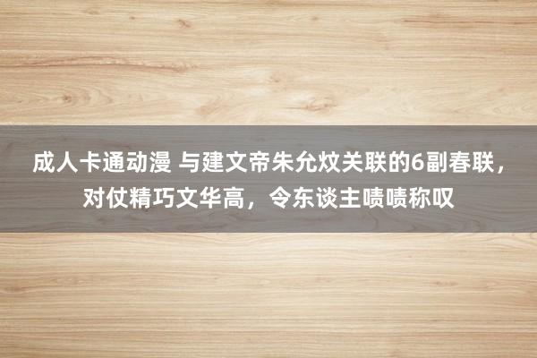 成人卡通动漫 与建文帝朱允炆关联的6副春联，对仗精巧文华高，令东谈主啧啧称叹