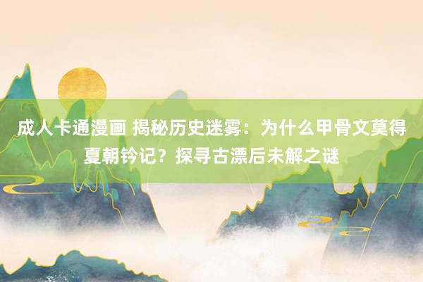 成人卡通漫画 揭秘历史迷雾：为什么甲骨文莫得夏朝钤记？探寻古漂后未解之谜