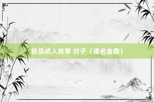 极品成人故事 对子（谱名金鑫）