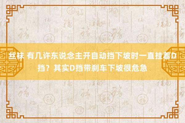 丝袜 有几许东说念主开自动挡下坡时一直挂着D挡？其实D挡带刹车下坡很危急