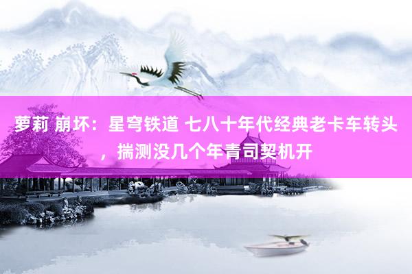萝莉 崩坏：星穹铁道 七八十年代经典老卡车转头，揣测没几个年青司契机开