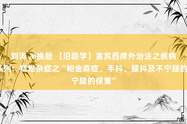 刘涛 ai换脸 【沿路学】宣宾西席外治法之疾病保重系列：疑难杂症之“帕金森症、手抖、腿抖及不宁腿的保重”