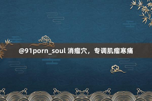 @91porn_soul 消瘤穴，专调肌瘤寒痛