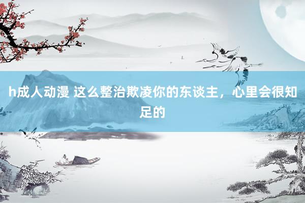 h成人动漫 这么整治欺凌你的东谈主，心里会很知足的