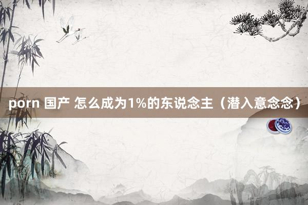 porn 国产 怎么成为1%的东说念主（潜入意念念）